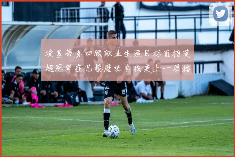 埃基蒂克回顾职业生涯目标直指英超冠军在巴黎磨练自我更上一层楼
