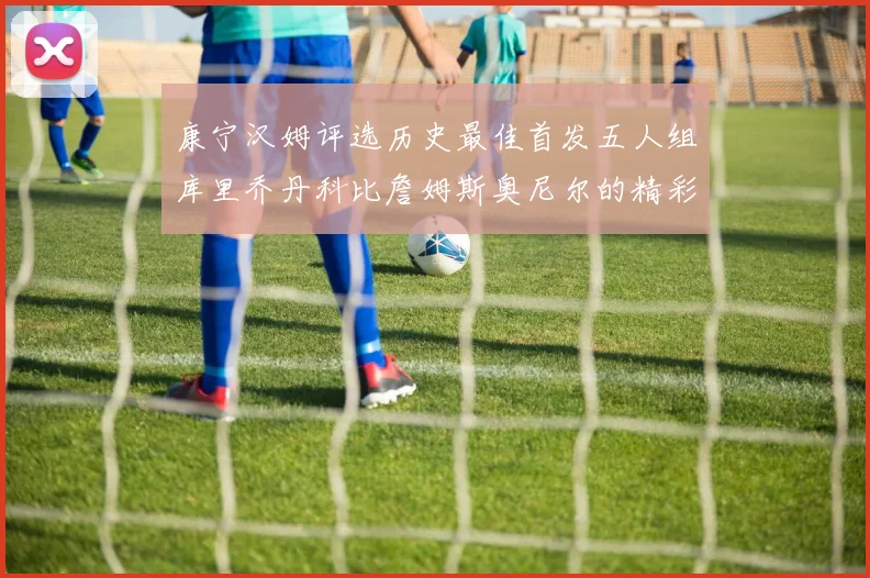 康宁汉姆评选历史最佳首发五人组库里乔丹科比詹姆斯奥尼尔的精彩分析