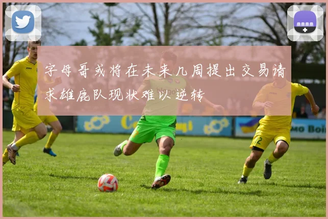 字母哥或将在未来几周提出交易请求雄鹿队现状难以逆转