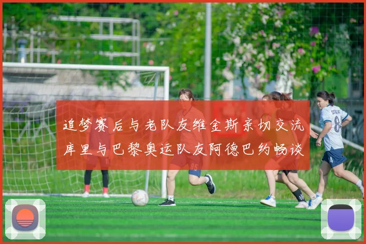 追梦赛后与老队友维金斯亲切交流库里与巴黎奥运队友阿德巴约畅谈未来