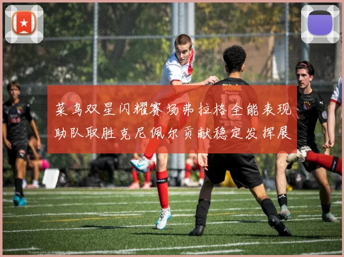 菜鸟双星闪耀赛场弗拉格全能表现助队取胜克尼佩尔贡献稳定发挥展现潜力
