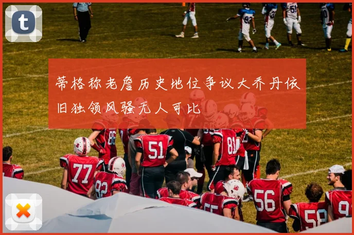 蒂格称老詹历史地位争议大乔丹依旧独领风骚无人可比