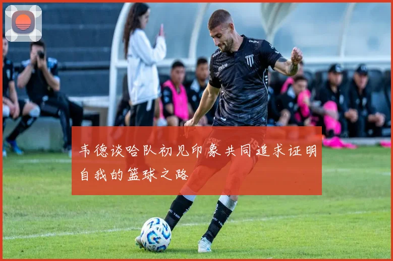 韦德谈哈队初见印象共同追求证明自我的篮球之路