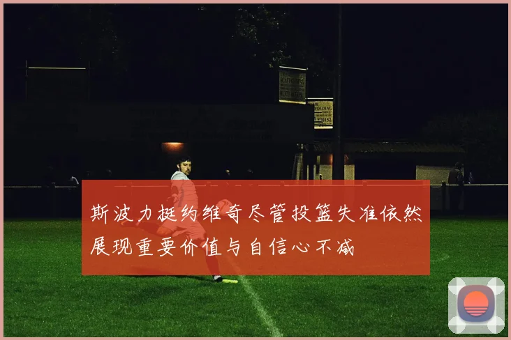 斯波力挺约维奇尽管投篮失准依然展现重要价值与自信心不减