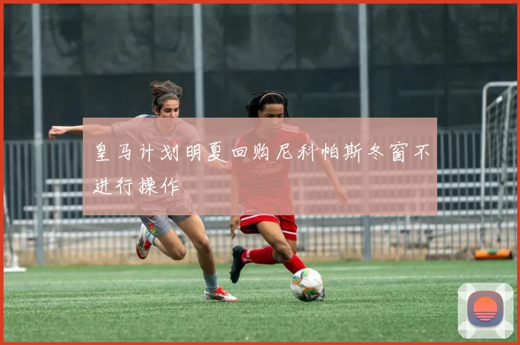 皇马计划明夏回购尼科帕斯冬窗不进行操作