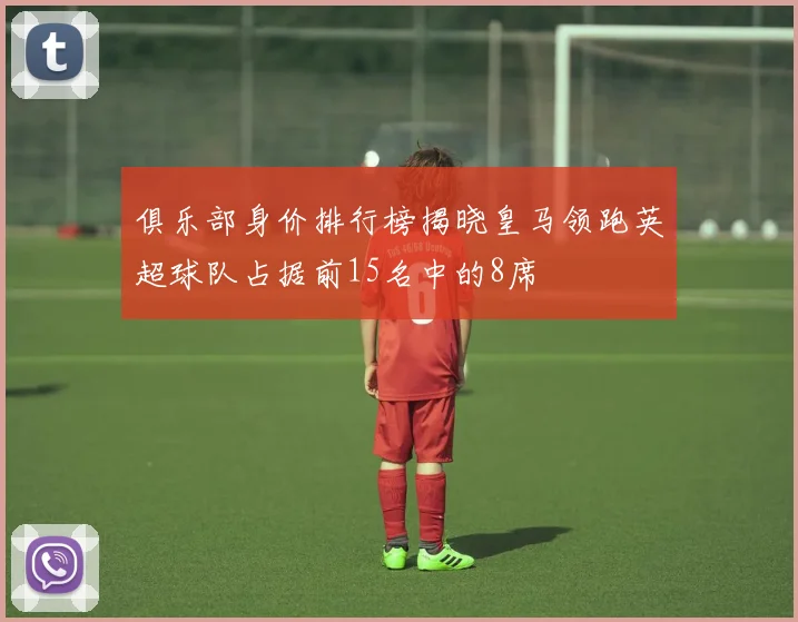 俱乐部身价排行榜揭晓皇马领跑英超球队占据前15名中的8席