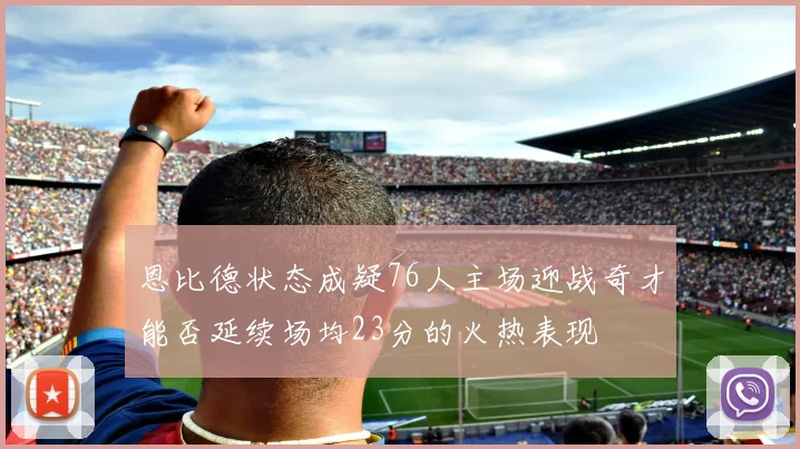恩比德状态成疑76人主场迎战奇才能否延续场均23分的火热表现