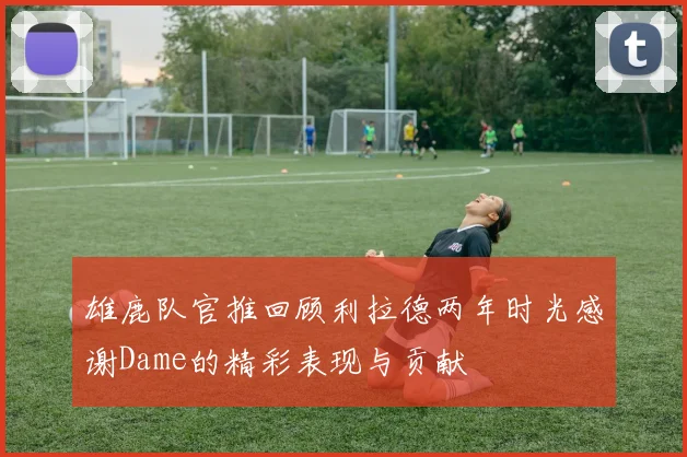 雄鹿队官推回顾利拉德两年时光感谢Dame的精彩表现与贡献