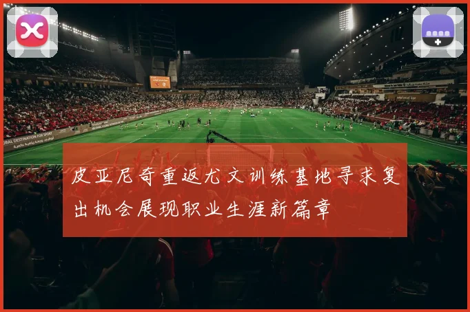 皮亚尼奇重返尤文训练基地寻求复出机会展现职业生涯新篇章