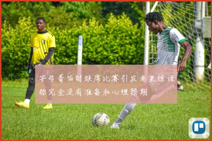 字母哥临时缺席比赛引发老里惊讶称完全没有准备和心理预期