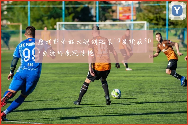 詹姆斯圣诞大战创纪录19场斩获507分场均表现惊艳