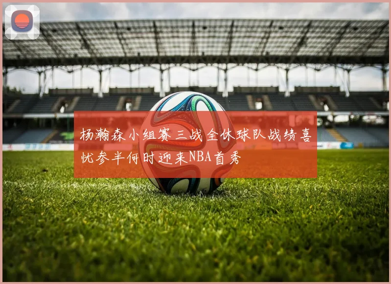 杨瀚森小组赛三战全休球队战绩喜忧参半何时迎来NBA首秀