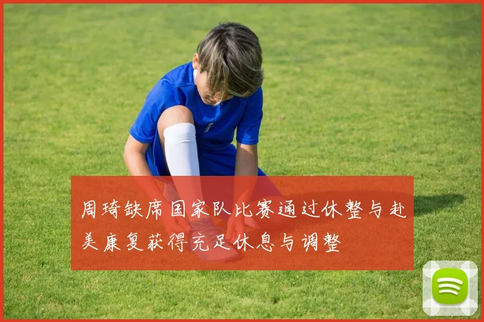 周琦缺席国家队比赛通过休整与赴美康复获得充足休息与调整