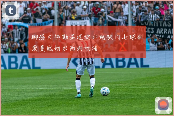 脚感火热勒温连续六轮破门七球狂袭曼城切尔西利物浦