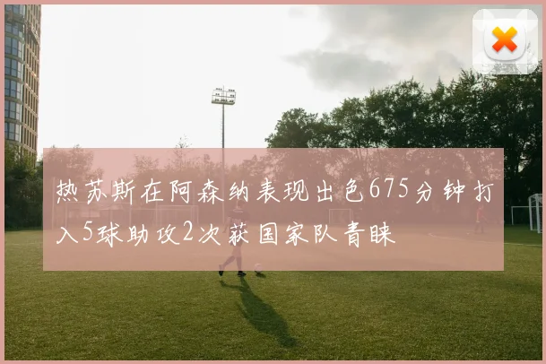 热苏斯在阿森纳表现出色675分钟打入5球助攻2次获国家队青睐
