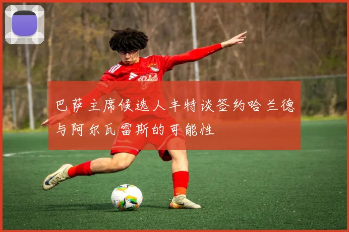 巴萨主席候选人丰特谈签约哈兰德与阿尔瓦雷斯的可能性