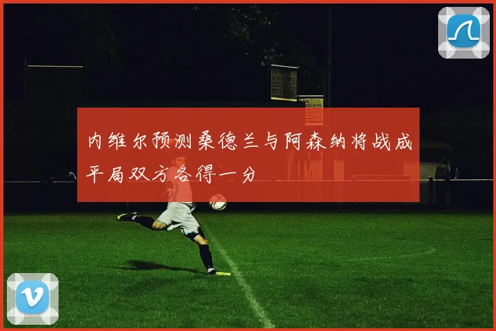 内维尔预测桑德兰与阿森纳将战成平局双方各得一分