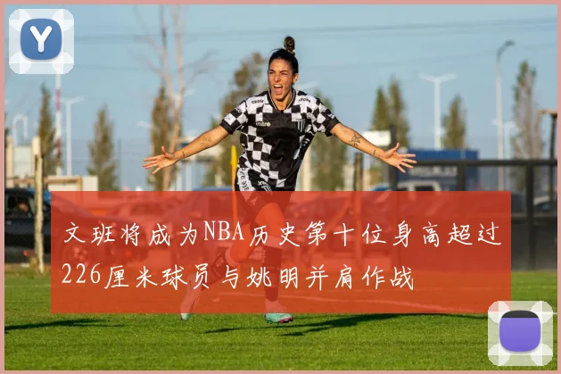 文班将成为NBA历史第十位身高超过226厘米球员与姚明并肩作战