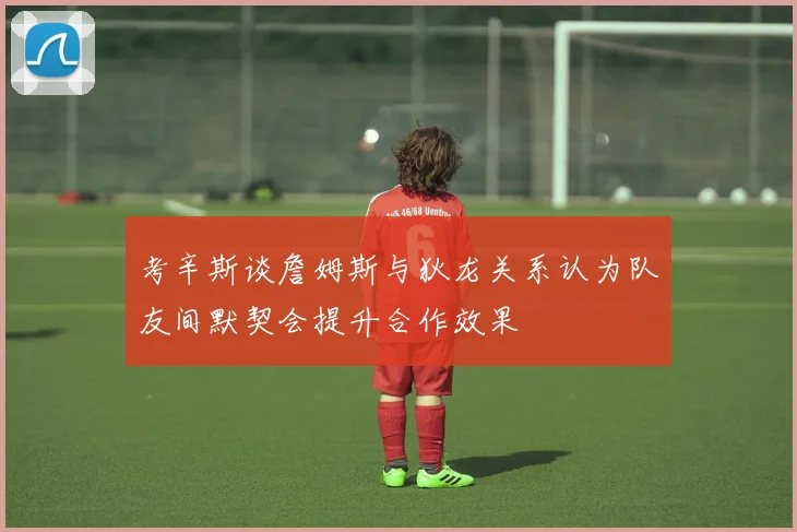 考辛斯谈詹姆斯与狄龙关系认为队友间默契会提升合作效果