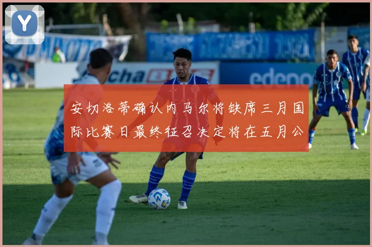 安切洛蒂确认内马尔将缺席三月国际比赛日最终征召决定将在五月公布