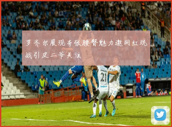 罗齐尔展现夸张腰臀魅力邀网红观战引皮二爷关注