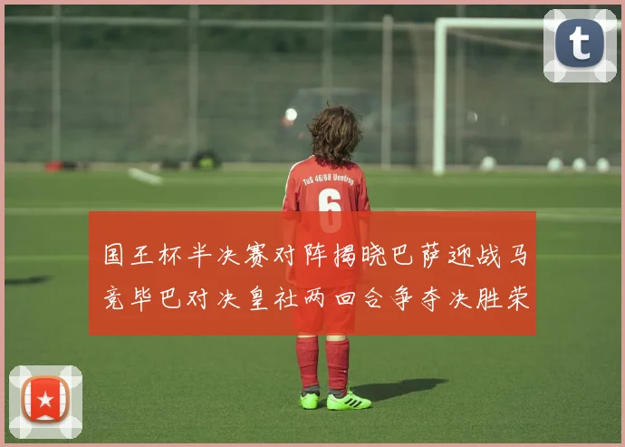 国王杯半决赛对阵揭晓巴萨迎战马竞毕巴对决皇社两回合争夺决胜荣耀